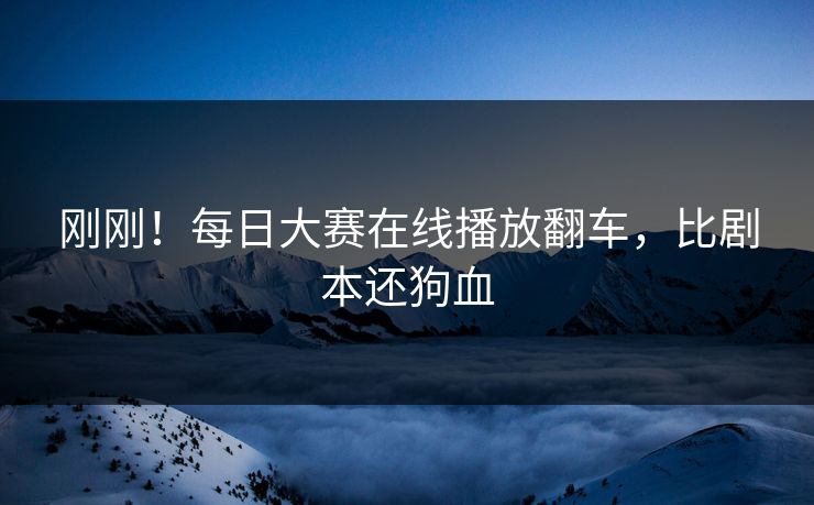 刚刚！每日大赛在线播放翻车，比剧本还狗血