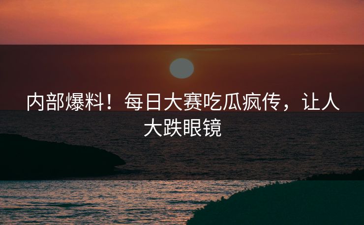 内部爆料！每日大赛吃瓜疯传，让人大跌眼镜
