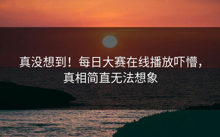真没想到！每日大赛在线播放吓懵，真相简直无法想象