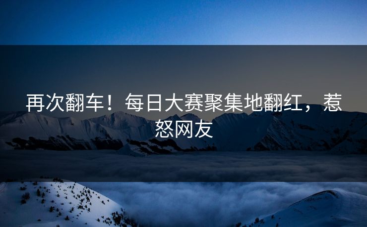 再次翻车！每日大赛聚集地翻红，惹怒网友