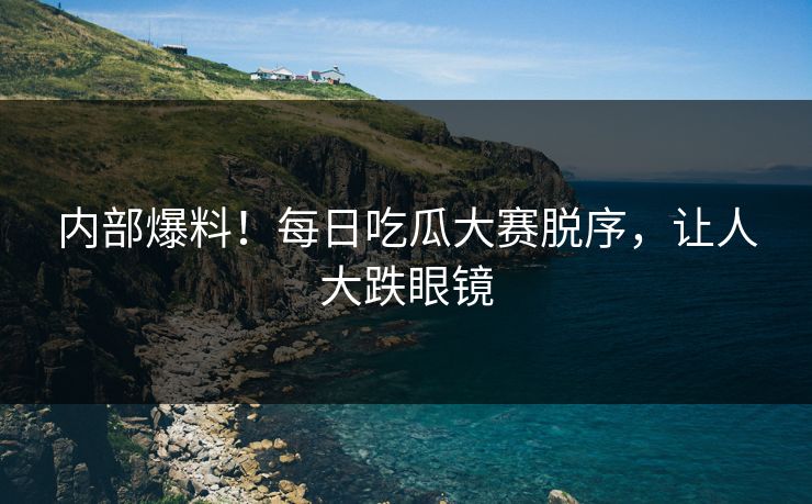 内部爆料！每日吃瓜大赛脱序，让人大跌眼镜