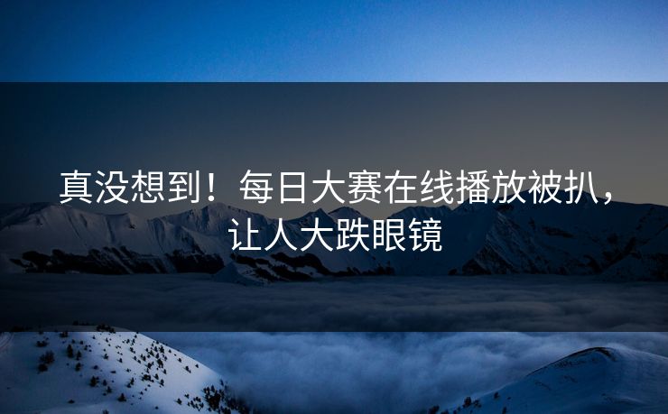 真没想到！每日大赛在线播放被扒，让人大跌眼镜