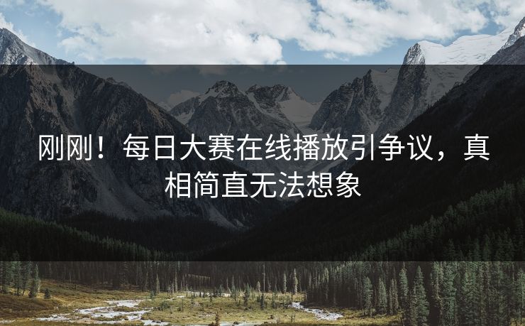 刚刚！每日大赛在线播放引争议，真相简直无法想象