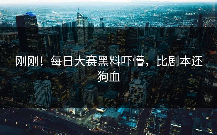 刚刚！每日大赛黑料吓懵，比剧本还狗血