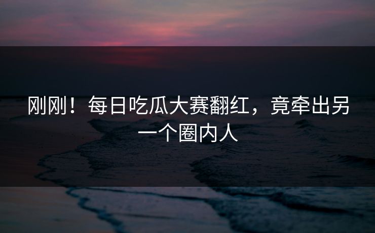 刚刚！每日吃瓜大赛翻红，竟牵出另一个圈内人