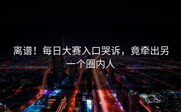 离谱！每日大赛入口哭诉，竟牵出另一个圈内人