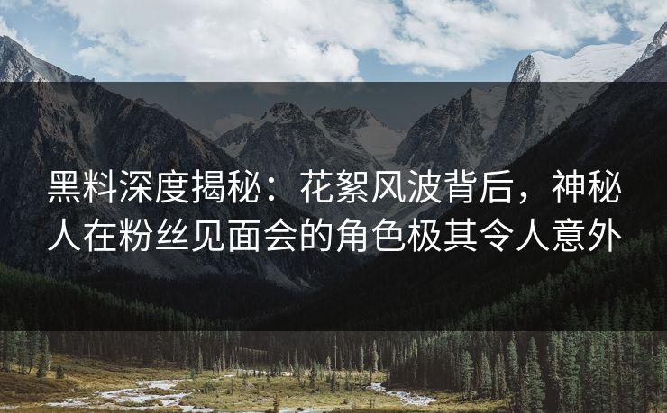 黑料深度揭秘：花絮风波背后，神秘人在粉丝见面会的角色极其令人意外
