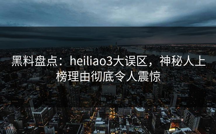 黑料盘点：heiliao3大误区，神秘人上榜理由彻底令人震惊