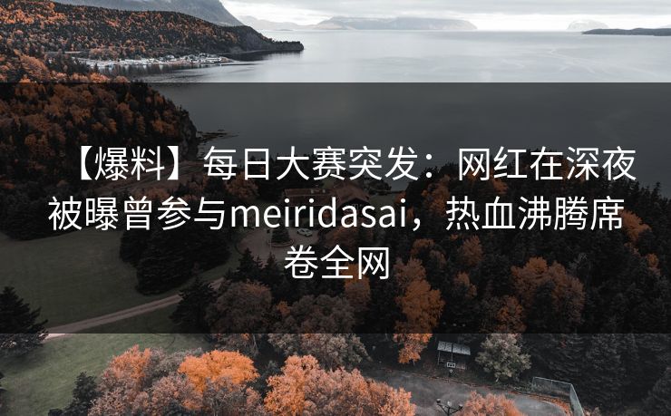 【爆料】每日大赛突发：网红在深夜被曝曾参与meiridasai，热血沸腾席卷全网