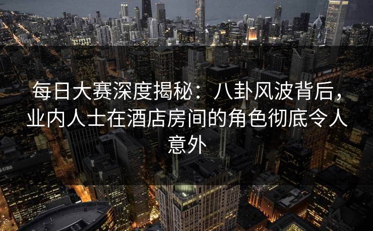 每日大赛深度揭秘：八卦风波背后，业内人士在酒店房间的角色彻底令人意外