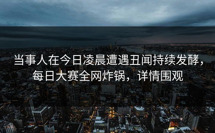 当事人在今日凌晨遭遇丑闻持续发酵，每日大赛全网炸锅，详情围观