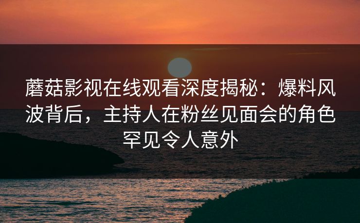 蘑菇影视在线观看深度揭秘：爆料风波背后，主持人在粉丝见面会的角色罕见令人意外