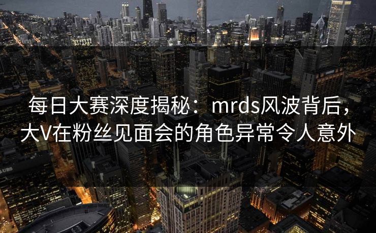 每日大赛深度揭秘：mrds风波背后，大V在粉丝见面会的角色异常令人意外