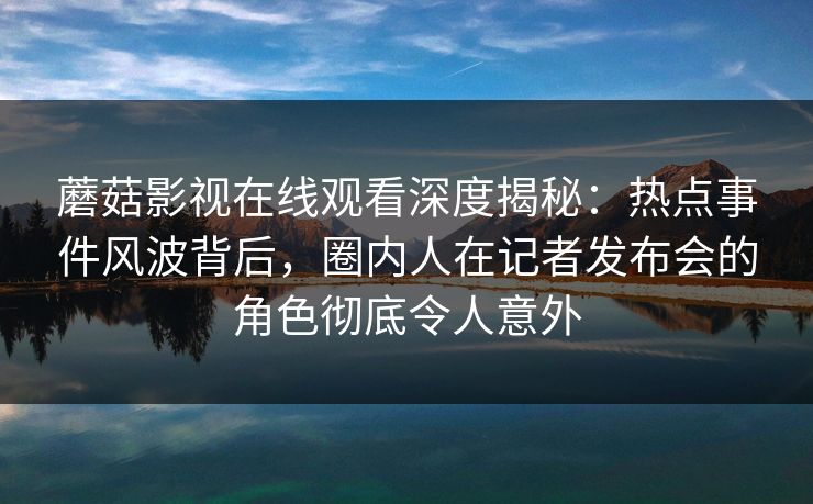 蘑菇影视在线观看深度揭秘：热点事件风波背后，圈内人在记者发布会的角色彻底令人意外
