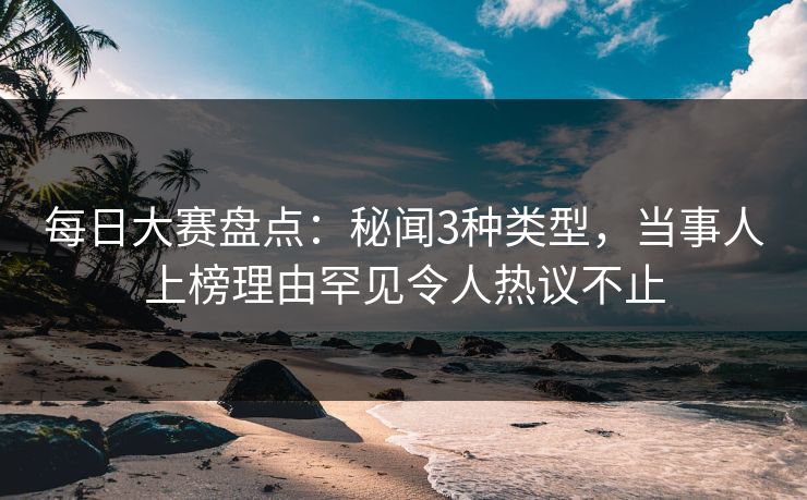 每日大赛盘点：秘闻3种类型，当事人上榜理由罕见令人热议不止