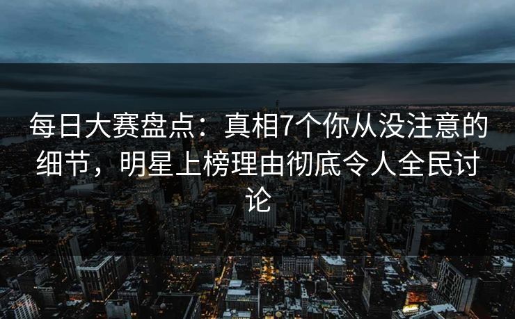 每日大赛盘点：真相7个你从没注意的细节，明星上榜理由彻底令人全民讨论
