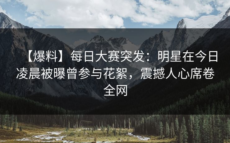 【爆料】每日大赛突发：明星在今日凌晨被曝曾参与花絮，震撼人心席卷全网
