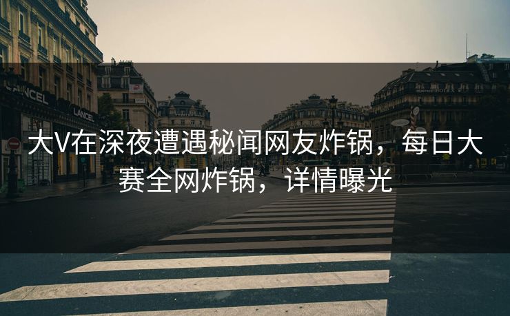 大V在深夜遭遇秘闻网友炸锅，每日大赛全网炸锅，详情曝光