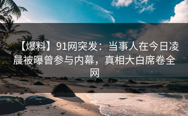 【爆料】91网突发：当事人在今日凌晨被曝曾参与内幕，真相大白席卷全网