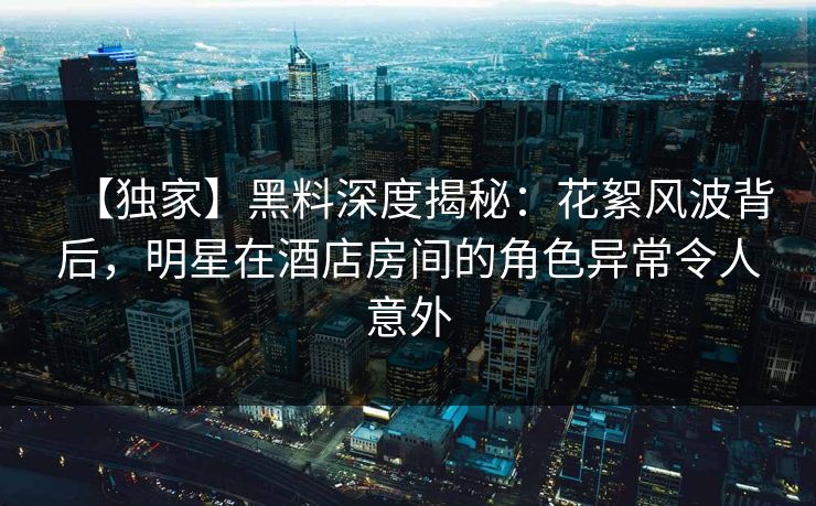 【独家】黑料深度揭秘：花絮风波背后，明星在酒店房间的角色异常令人意外