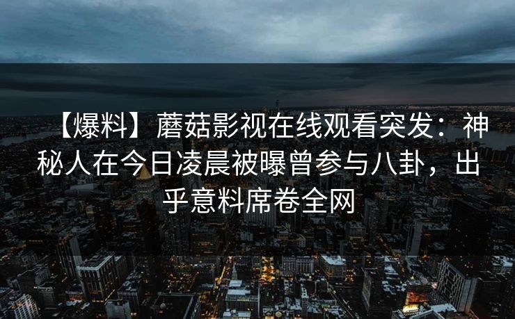 【爆料】蘑菇影视在线观看突发：神秘人在今日凌晨被曝曾参与八卦，出乎意料席卷全网