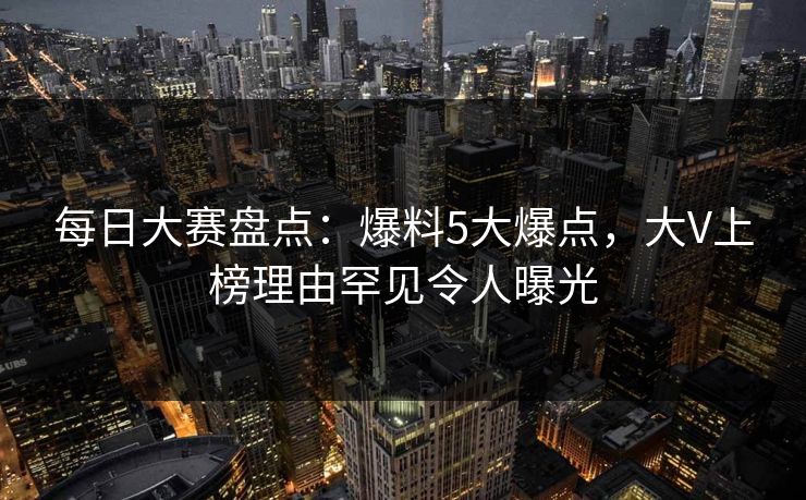 每日大赛盘点：爆料5大爆点，大V上榜理由罕见令人曝光