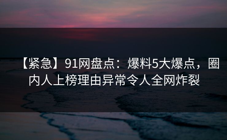【紧急】91网盘点：爆料5大爆点，圈内人上榜理由异常令人全网炸裂