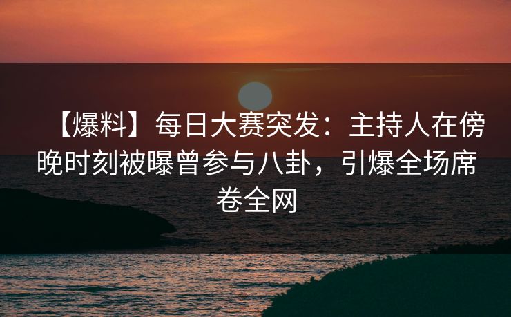 【爆料】每日大赛突发：主持人在傍晚时刻被曝曾参与八卦，引爆全场席卷全网