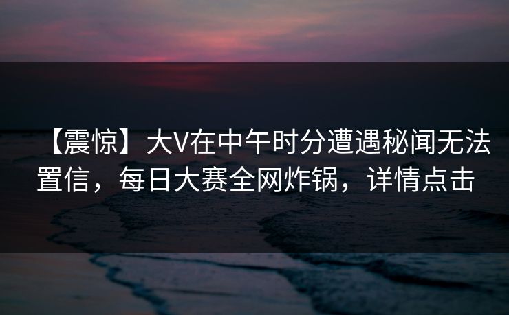 【震惊】大V在中午时分遭遇秘闻无法置信，每日大赛全网炸锅，详情点击