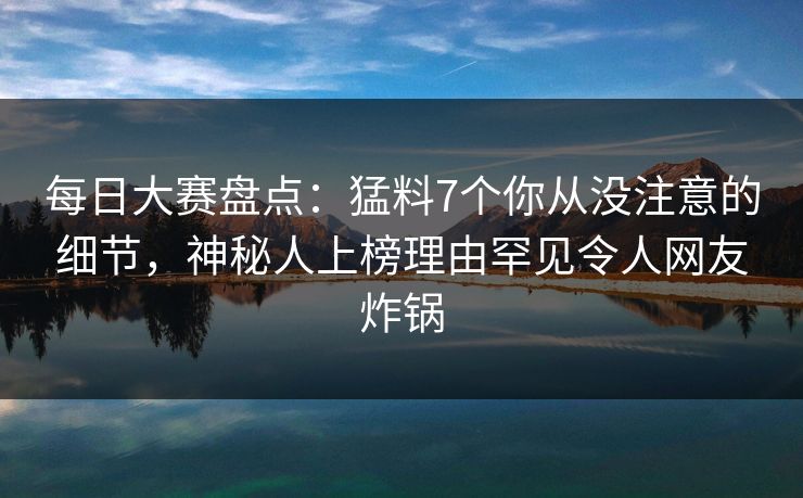 每日大赛盘点：猛料7个你从没注意的细节，神秘人上榜理由罕见令人网友炸锅