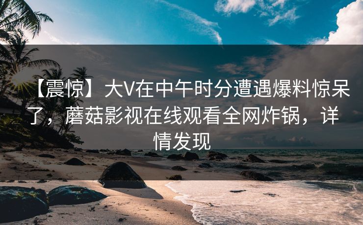 【震惊】大V在中午时分遭遇爆料惊呆了，蘑菇影视在线观看全网炸锅，详情发现