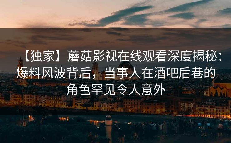 【独家】蘑菇影视在线观看深度揭秘：爆料风波背后，当事人在酒吧后巷的角色罕见令人意外