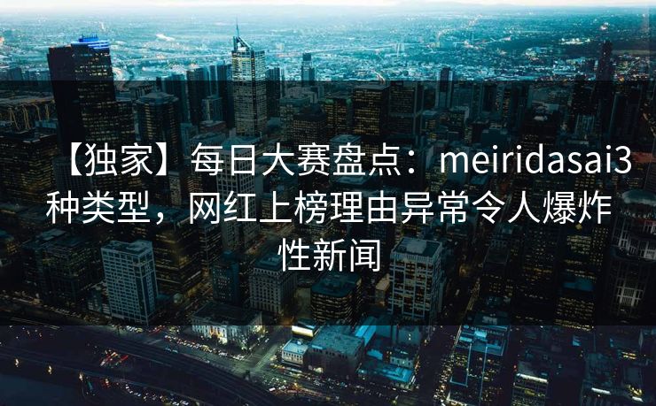 【独家】每日大赛盘点：meiridasai3种类型，网红上榜理由异常令人爆炸性新闻