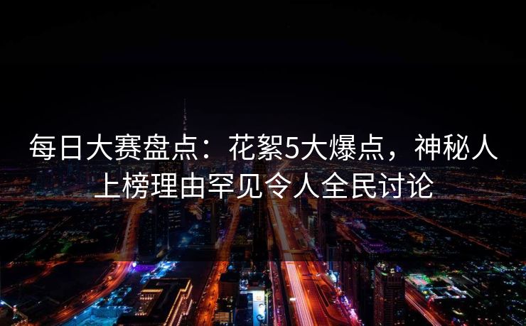 每日大赛盘点：花絮5大爆点，神秘人上榜理由罕见令人全民讨论