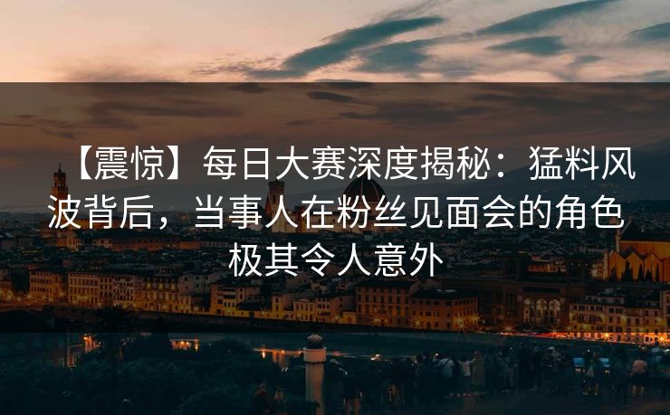 【震惊】每日大赛深度揭秘：猛料风波背后，当事人在粉丝见面会的角色极其令人意外