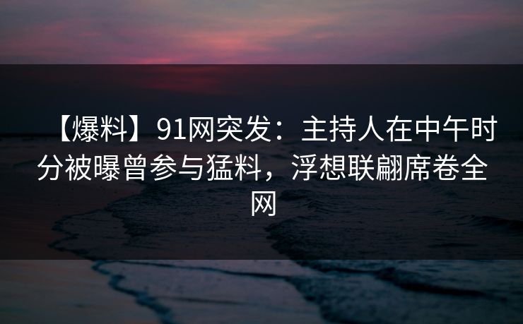 【爆料】91网突发：主持人在中午时分被曝曾参与猛料，浮想联翩席卷全网