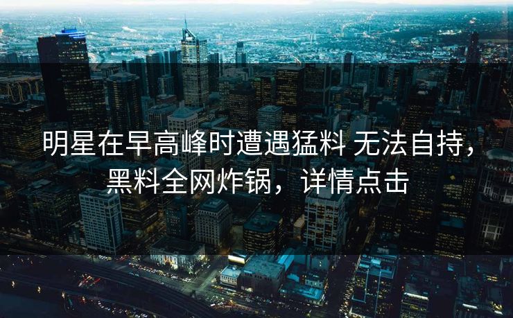 明星在早高峰时遭遇猛料 无法自持，黑料全网炸锅，详情点击