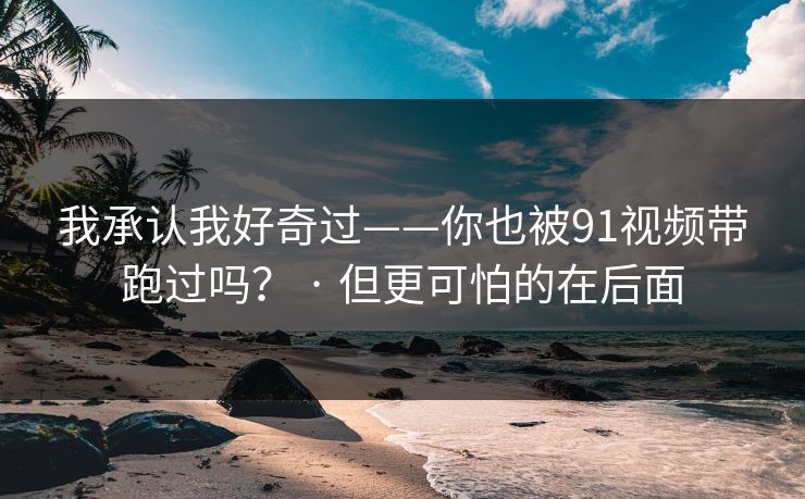 我承认我好奇过——你也被91视频带跑过吗？ · 但更可怕的在后面