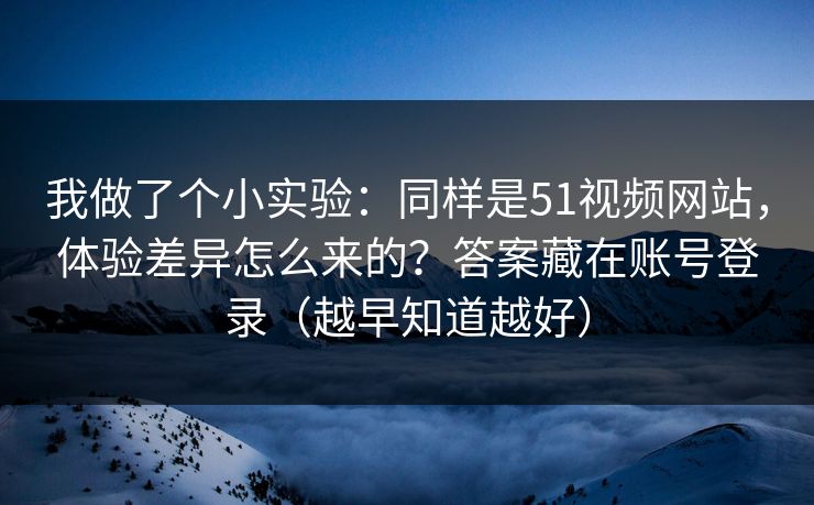 我做了个小实验：同样是51视频网站，体验差异怎么来的？答案藏在账号登录（越早知道越好）