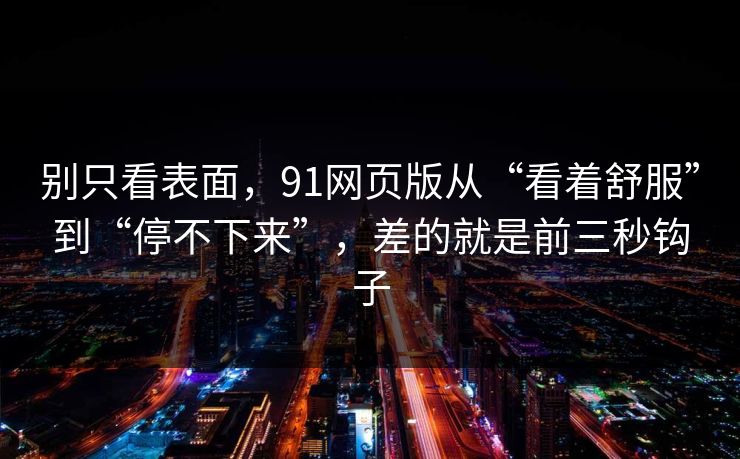 别只看表面,91网页版从“看着舒服”到“停不下来”,差的就是前三秒钩子 别只看表面,91网页版从“看着舒服”到“停不下来”,差的就是前三秒钩子