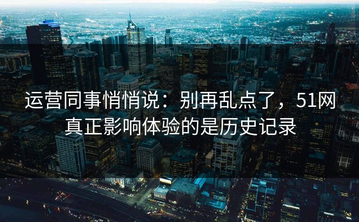 运营同事悄悄说:别再乱点了,51网真正影响体验的是历史记录 运营同事悄悄说:别再乱点了,51网真正影响体验的是历史记录