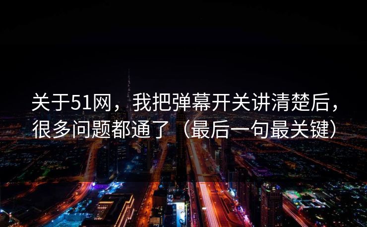 关于51网，我把弹幕开关讲清楚后，很多问题都通了（最后一句最关键）