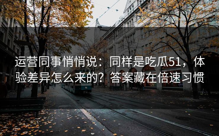 运营同事悄悄说：同样是吃瓜51，体验差异怎么来的？答案藏在倍速习惯