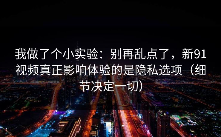 我做了个小实验：别再乱点了，新91视频真正影响体验的是隐私选项（细节决定一切）