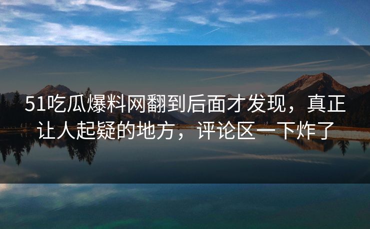 51吃瓜爆料网翻到后面才发现，真正让人起疑的地方，评论区一下炸了